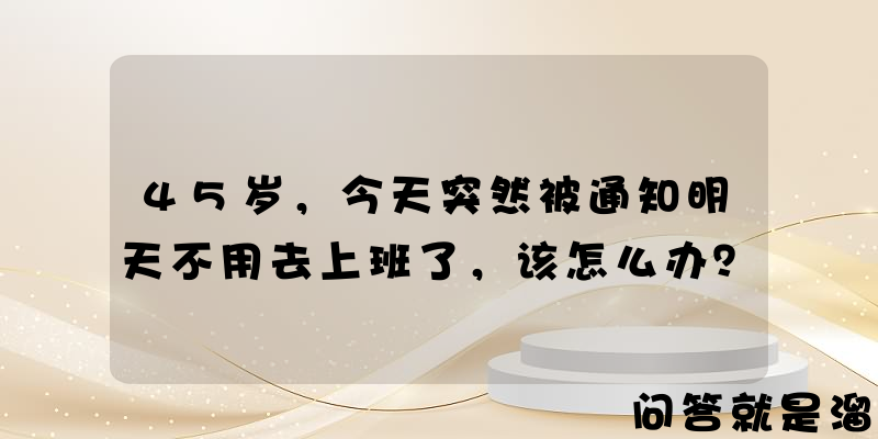 45岁，今天突然被通知明天不用去上班了，该怎么办？