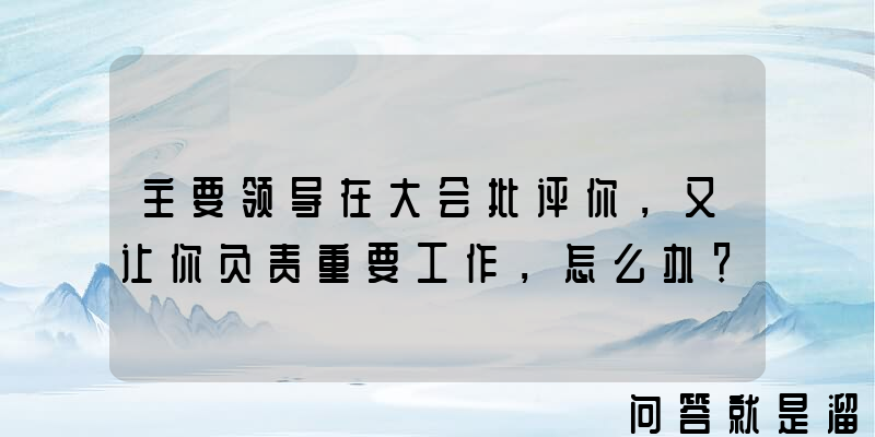 主要领导在大会批评你，又让你负责重要工作，怎么办？