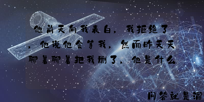 他前天向我表白，我拒绝了，他说他会等我，然而昨天天聊着聊着把我删了，他是什么心理？