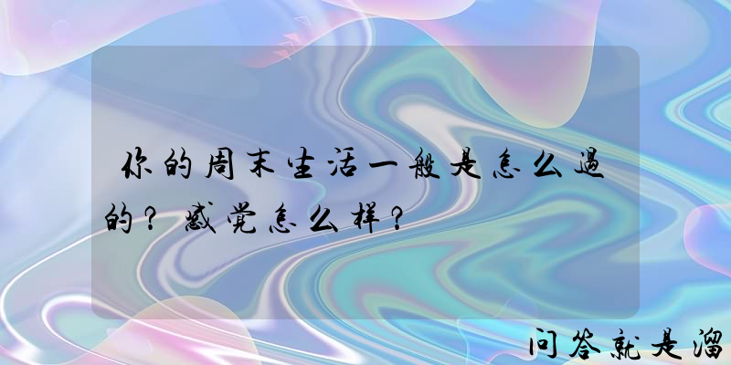 你的周末生活一般是怎么过的？感觉怎么样？