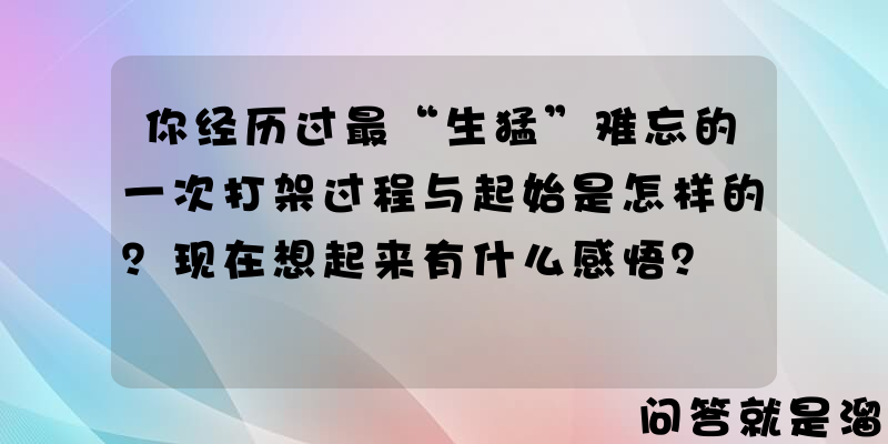 你经历过最“生猛”难忘的一次打架过程与起始是怎样的？现在想起来有什么感悟？