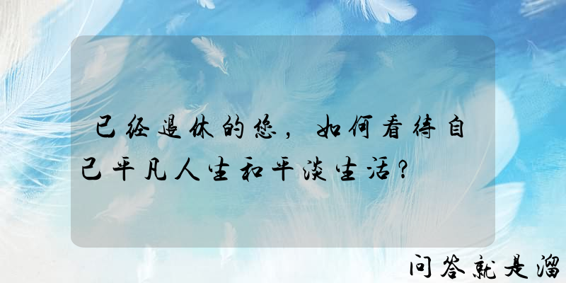 已经退休的您，如何看待自己平凡人生和平淡生活？