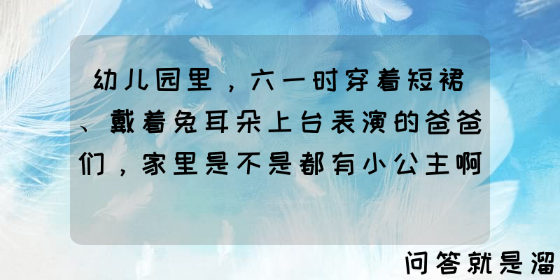 幼儿园里，六一时穿着短裙、戴着兔耳朵上台表演的爸爸们，家里是不是都有小公主啊？如果是儿子，爸爸还会参与吗？