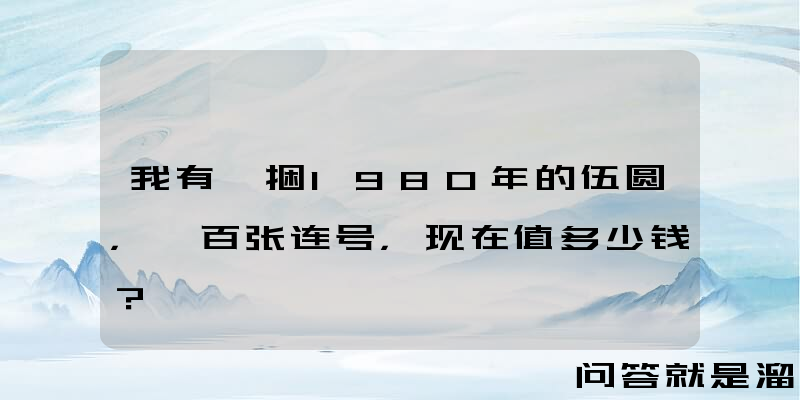 我有一捆1980年的伍圆，一百张连号，现在值多少钱？