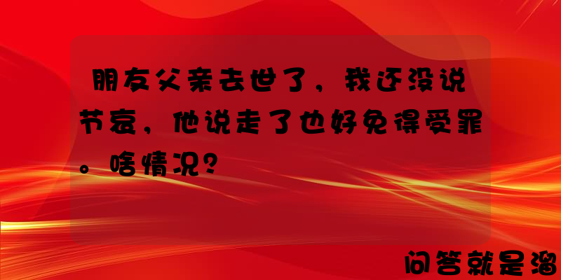 朋友父亲去世了，我还没说节哀，他说走了也好免得受罪。啥情况？