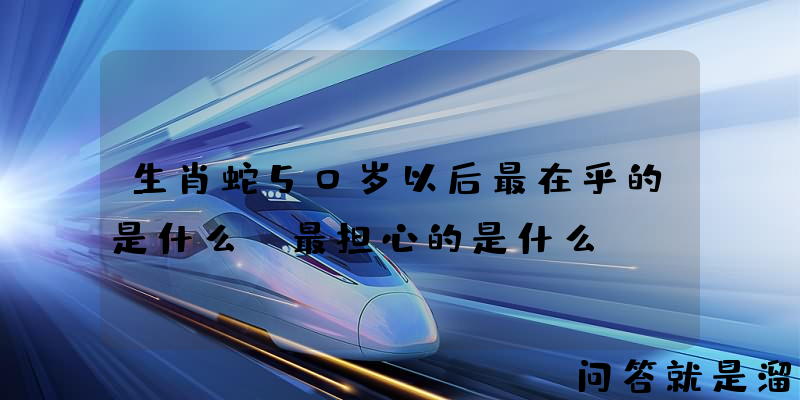 生肖蛇50岁以后最在乎的是什么？最担心的是什么？